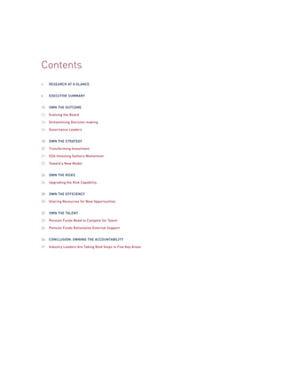 Contents
4
6
10
12
14
16
18
20
21
23
24
26
28
3O
32
33
34
36
37
RESEARCH AT A GLANCE
EXECUTIVE SUMMARY
OWN THE OUTCOME
Evolving the Board
Streamlining Decision-making
Governance Leaders
OWN THE STRATEGY
Transforming Investment
ESG Investing Gathers Momentum
Toward a New Model
OWN THE RISKS
Upgrading the Risk Capability
OWN THE EFFICIENCY
Sharing Resources for New Opportunities
OWN THE TALENT
Pension Funds Need to Compete for Talent
Pension Funds Rationalize External Support
CONCLUSION: OWNING THE ACCOUNTABILITY
Industry Leaders Are Taking Bold Steps in Five Key Areas
 