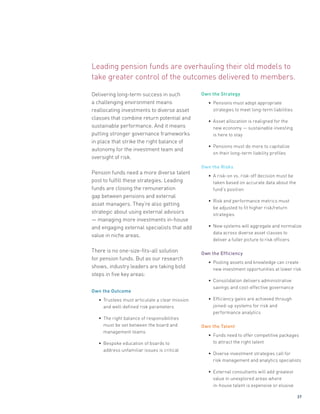 Delivering long-term success in such
a challenging environment means
reallocating investments to diverse asset
classes that combine return potential and
sustainable performance. And it means
putting stronger governance frameworks
in place that strike the right balance of
autonomy for the investment team and
oversight of risk.
Pension funds need a more diverse talent
pool to fulfill these strategies. Leading
funds are closing the remuneration
gap between pensions and external
asset managers. They’re also getting
strategic about using external advisors
— managing more investments in-house
and engaging external specialists that add
value in niche areas.
There is no one-size-fits-all solution
for pension funds. But as our research
shows, industry leaders are taking bold
steps in five key areas:
Own the Outcome
• Trustees must articulate a clear mission
and well-defined risk parameters
• The right balance of responsibilities
must be set between the board and
management teams
• Bespoke education of boards to
address unfamiliar issues is critical
Own the Strategy
• Pensions must adopt appropriate
strategies to meet long-term liabilities
• Asset allocation is realigned for the
new economy — sustainable investing
is here to stay
• Pensions must do more to capitalize
on their long-term liability profiles
Own the Risks
• A risk-on vs. risk-off decision must be
taken based on accurate data about the
fund’s position
• Risk and performance metrics must
be adjusted to fit higher risk/return
strategies
• New systems will aggregate and normalize
data across diverse asset classes to
deliver a fuller picture to risk officers
Own the Efficiency
• Pooling assets and knowledge can create
new investment opportunities at lower risk
• Consolidation delivers administrative
savings and cost-effective governance
• Efficiency gains are achieved through
joined-up systems for risk and
performance analytics
Own the Talent
• Funds need to offer competitive packages
to attract the right talent
• Diverse investment strategies call for
risk management and analytics specialists
• External consultants will add greatest
value in unexplored areas where
in-house talent is expensive or elusive
Leading pension funds are overhauling their old models to
take greater control of the outcomes delivered to members.
37
 