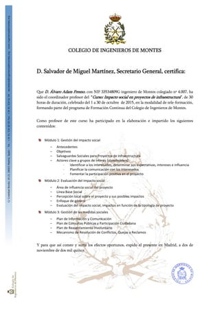 C/CristóbalBordiú19-2128003Madrid,Spain-Tel.:+34915346005Fax:+34915346104-secretaria@ingenierosdemontes.org-www.ingenierosdemontes.org
COLEGIO DE INGENIEROS DE MONTES
D. Salvador de Miguel Martínez, Secretario General, certifica:
Que D. Álvaro Adam Fresno, con NIF 33534809G ingeniero de Montes colegiado nº 4.007, ha
sido el coordinador profesor del “Curso: Impacto social en proyectos de infraestructura”, de 30
horas de duración, celebrado del 1 a 30 de octubre de 2015, en la modalidad de tele-formación,
formando parte del programa de Formación Continua del Colegio de Ingenieros de Montes.
Como profesor de este curso ha participado en la elaboración e impartido los siguientes
contenidos:
Módulo 1: Gestión del impacto social 
- Antecedentes 
- Objetivos 
- Salvaguardas Sociales para Proyectos de Infraestructura 
- Actores clave y grupos de interés (stakeholders) 
∙ Identificar a los interesados, determinar sus expectativas, intereses e influencia 
∙ Planificar la comunicación con los interesados 
∙ Fomentar la participación positiva en el proyecto 
Módulo 2: Evaluación del impacto social 
- Área de influencia social del proyecto 
- Línea Base Social 
- Percepción local sobre el proyecto y sus posibles impactos 
- Enfoque de género 
- Evaluación del impacto social, impactos en función de la tipología de proyecto 
Módulo 3: Gestión de las medidas sociales 
- Plan de Información y Comunicación 
- Plan de Consultas Públicas y Participación Ciudadana 
- Plan de Reasentamiento Involuntario 
- Mecanismo de Resolución de Conflictos, Quejas y Reclamos 
Y para que así conste y surta los efectos oportunos, expido el presente en Madrid, a dos de
noviembre de dos mil quince.
ENTIDAD COLEGIO DE
INGENIEROS DE MONTES -
CIF Q2871006I - NOMBRE
MIGUEL MARTINEZ
SALVADOR - NIF
00293989A
Firmado digitalmente por ENTIDAD COLEGIO DE
INGENIEROS DE MONTES - CIF Q2871006I -
NOMBRE MIGUEL MARTINEZ SALVADOR - NIF
00293989A
Nombre de reconocimiento (DN): c=ES, o=FNMT,
ou=FNMT Clase 2 CA, ou=703015345,
cn=ENTIDAD COLEGIO DE INGENIEROS DE
MONTES - CIF Q2871006I - NOMBRE MIGUEL
MARTINEZ SALVADOR - NIF 00293989A
Fecha: 2015.11.02 14:19:28 +01'00'
 