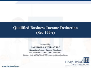 Qualified Business Income Deduction
(Sec 199A)
Presented by:
HARSHWAL & COMPANY LLP
Managing Partner: Sanwar Harshwal,
CPA, CIA, CISA, CFF, FCA, CRMA, CGMA, CCA
Contact Info: (858) 784-1622 | sanwar@harshwal.com
1
 