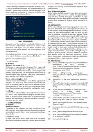International Journal of Trend in Scientific Research and Development (IJTSRD) @ www.ijtsrd.com eISSN: 2456-6470
@ IJTSRD | Unique Paper ID – IJTSRD42529 | Volume – 5 | Issue – 4 | May-June 2021 Page 1185
Above is the simple prime function which is written in Java.
As seen in the above diagram the Java code takes 19 lines of
code for a simple prime program. The code written is very
lengthy and time-consuming as compared to Kotlin code
which is shown in the diagram below.
Figure 5: Kotlin Code
It may not seem like much Java code but the Kotlin code of
this calculator can be written with less code of lines of the
code which took in Java code. The Kotlin code took only
around 14 lines of code which is half of the Java code for a
simple calculator.
Writing large and huge projects becomes easier when we
write code in Kotlin as compared to Java. The Kotlin
Syntax is concise and readable.
13. ADVANTAGES
OF KOTLIN:
Maximize the productivity
Kotlin may be a programming language that's supported
Java. Kotlin can easily get obviate aggravations furthermore
as obsolescence of Java. Kotlin could be a clear compact and
dynamic language. Kotlin can maximize the productivity of
the developer’s team because it takes little time to write
down and also you'll deploy it pretty fast.
Works with existing Java Code
Kotlin is interoperable with Java codes. Kotlin is persistent
with Java and then many other related frameworks and
tools. So switching to Kotlin is far easy. If the merchandise
you're building can’t only be written in Kotlin, you'll be able
to use the opposite one and both will beusedtogethereasily.
Less Buggy
As we all know Kotlin could be a clear andcompactcodebase
so it doesn't leave any space for creatinganymistakes,italso
helps to produce more stable codes in production. The
compiler will identify every possible mistake at a compile-
time span sans any tumult.
14. DISADVANTAGES
OF KOTLIN:
Different from Java
Though Kotlin and Java have too many resemblances but
still, there are some differences too. App developers just
can’t make the switch if they need inadequate knowledge
about Kotlin.
Compilation Speed
In some cases, Kotlin works even faster than Java while
performing incremental builds. Butitshouldbe remembered
that Java will still stay incomparable after we speak about
clean building.
Less Kotlin professionals
Kotlin has the sky-high popularityindeveloper’scommunity
still only few programmers areavailableduringthisfield.the
very fact about Kotlin is developers have to have in-depth
knowledge about this language but nowadaysit'sreallyhard
to search out experienced experts within the domain of
Kotlin.
15. CONCLUSION:
Kotlin is overall a programming language that every coder
has ever dreamt of, when working tediously on Java. It
makes Android programming lot more interesting and easy
to learn. It reduces complexity of code and helps you take
care in managing your code in a crisper manner. Taking
everything into account,ifyouareanAndroiddeveloper, you
got to give Kotlin a try. Its automated syntax converter that
detects Java code as soon as you paste it in your current file,
is a boon since it converts most of the Java code seamlessly.
What else would you want a programming language to be
like? In a nutshell, Kotlin is the next big thingthatyoushould
totally switch to, if you are a hardcore Android lover. Even
after some of the drawbacks that it still has, it helps yousave
ample amount of time in a much neater and helpful way. So
go ahead, grab on your PC, download the Kotlin plugin for
your Android Studio and get started. There won’t be any
better time to learn Kotlin since it’s newly arrived and not
many people have a major experience with it.
16. REFERENCES:
[1] Java vs. Kotlin: Should you be usingKotlinforAndroid
Development? by Jessica Thornsby -
https://code.tutsplus.com/articles/java-vs-kotlin-
should-you-be-using-kotlin-for-android-
development--cms-27846
[2] Kotlin (Programming Language) -
https://en.wikipedia.org/wiki/Kotlin_(programming
language)
[3] AndroidDoc (2018a) Array map android developers.
URL
https://developer.android.com/reference/android/s
upport/v4/util/ArrayMap, [Online; accessed17-July-
2018]
[4] “What are the advantages of Kotlin over Java? “,
viewed on 8thMay, 2018, from
“https://www.quora.com/in/What-are-the-
advantages-of-Kotlin-over-Java
[5] Atomic Kotlin is the book and associated learning
resources by Bruce Eckel and Svetlana Isakova.
[6] Schildt, the Complete ReferenceJava,SeventhEdition,
Chapter 1, page 9
[7] https://en.wikipedia.org/wiki/Kotlin_(programming_
language)
[8] https://www.javatpoint.com/features-of-java
[9] https://www.udacity.com/course/kotlin-bootcamp-
for-programmers--ud9011
[10] https://kotlinlang.org/
 