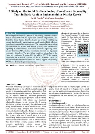 International Journal of Trend in Scientific Research and Development (IJTSRD)
Volume 6 Issue 4, May-June 2022 Available Online: www.ijtsrd.com e-ISSN: 2456 – 6470
@ IJTSRD | Unique Paper ID – IJTSRD50276 | Volume – 6 | Issue – 4 | May-June 2022 Page 1069
A Study on the Social Dis Functioning of Avoidance Personality
Trait in Early Adult in Pathanamthitta District Kerela
Dr. M. Punitha1
, Ms. Chinnu Varughese2
1
Professor & Head, PG & Research Department of Social Work,
Hindusthan College of Arts & Science, Coimbatore, Tamil Nadu, India
2
II MSW Student, PG & Research Department of Social Work,
Hindusthan College of Arts & Science, Coimbatore, Tamil Nadu, India
ABSTRACT
Avoidant personality trait [AVPD] is a relatively common disorder
that is associated with the significant distress, impairment, and
disability. It is a chronic disorder at early age of onset with lifelong
impact. Yet it is under recognized and poorly studied. Little is known
regarding the most effective treatment. The impetus for research in to
this condition has waxed and waned, possibly due to concerns
regarding its distinctiveness from other disorders, especially social
anxiety disorder[SAD], schizoid personality disorder, and dependent
personality disorders. The prevailing paradigm subscribes to the
“severity continuum hypothesis”, in which AVPD is viewed
essentially as a severe variant of SAD. However, areas of
discontinuity have been described, and there is support for retaining
AVPD as a distinct diagnostic category.
KEYWORDS: Avoidant Personality, Early Adult
How to cite this paper: Dr. M. Punitha |
Ms. Chinnu Varughese "A Study on the
Social Dis Functioning of Avoidance
Personality Trait in Early Adult in
Pathanamthitta District Kerela"
Published in
International Journal
of Trend in
Scientific Research
and Development
(ijtsrd), ISSN: 2456-
6470, Volume-6 |
Issue-4, June 2022,
pp.1069-1072, URL:
www.ijtsrd.com/papers/ijtsrd50276.pdf
Copyright © 2022 by author(s) and
International Journal of Trend in
Scientific Research and Development
Journal. This is an
Open Access article
distributed under the
terms of the Creative Commons
Attribution License (CC BY 4.0)
(http://creativecommons.org/licenses/by/4.0)
INTRODUCTION
Avoidant personality disorder is characterized by
feelings of severe social inhibition, inadequacy, and
sensitivity to negative critic5ism and rejection. Yet
the known symptoms involve more than simplybeing
shy or socially awkward. Avoidant personality
disorder causes significant problems that affect the
ability to interact with others and maintain
relationships in day –to- day normal life. A person
who has an avoidant personality disorder is aware of
being uncomfortable in social situations and often
feels socially inept. Despite this self-awareness,
comments by others about the shyness or nervousness
in social settings may be like criticism or rejection.
This is especially true if teased, even in a good
natured way, about the avoidance of social situations.
The occurrence of loneliness seen in adolescents as
their desire to feel socially accepted and to belong
becomes particularly intense during this
developmental period. Loneliness is itself an
important stressor and a salient aspect of the life
course tenet of linked lives because how youth
perceive the quality of their relationships, that is, how
their lives are linked to others, can have far reaching
consequences for their mental and physical well-
being.
DEFINITION
Avoidant personality:
A disorder characterized by social discomfort and
avoidance of interpersonal contact. Someone who has
an avoidant personality disorder avoids intimate and
social contact with others. According to the DSM-5,
avoidant personality disorder must be differentiated
from similar personality disorders such as dependent,
paranoid, schizoid, and schizotypal. But these can
also occur together; this is particularly likely for
AVPD and dependent personality disorder. Thus, if
criteria for more than one personality disorder are
met, all can be diagnosed.
IJTSRD50276
 