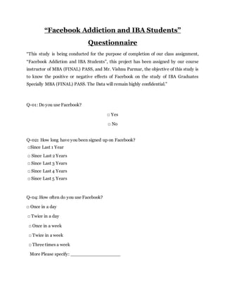 “Facebook Addiction and IBA Students”
Questionnaire
“This study is being conducted for the purpose of completion of our class assignment,
“Facebook Addiction and IBA Students”, this project has been assigned by our course
instructor of MBA (FINAL) PASS, and Mr. Vishnu Parmar, the objective of this study is
to know the positive or negative effects of Facebook on the study of IBA Graduates
Specially MBA (FINAL) PASS. The Data will remain highly confidential.”
Q-01: Do you use Facebook?
□ Yes
□ No
Q-02: How long have you been signed up on Facebook?
□Since Last 1 Year
□ Since Last 2 Years
□ Since Last 3 Years
□ Since Last 4 Years
□ Since Last 5 Years
Q-04: How often do you use Facebook?
□ Once in a day
□ Twice in a day
□ Once in a week
□ Twice in a week
□ Three times a week
More Please specify: __________________
 
