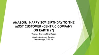 AMAZON: HAPPY 20th BIRTHDAY TO THE
MOST CUSTOMER –CENTRIC COMPANY
ON EARTH (?)
Thomas Cravens Final Paper
Quality Customer Service,
Wednesdays, 5:20 PM
 