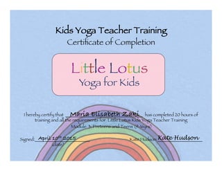 Kids Yoga Teacher Training !
Certiﬁcate of Completion
I hereby certify that _______________________________ has completed 20 hours of
training and all the requirements for Little Lotus Kids Yoga Teacher Training 

Module 3: Preteens and Teens (9-16yrs)



Signed:______________________ Kate Hudson:__________________
(date)



Maria Elisabeth Zaki
Little Lotus!
Yoga for Kids

April 10th 2015 Kate Hudson
 