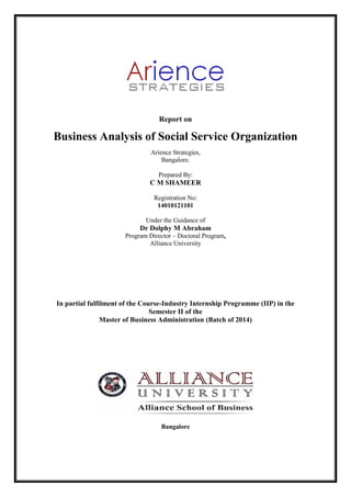 Report on
Business Analysis of Social Service Organization
Arience Strategies,
Bangalore.
Prepared By:
C M SHAMEER
Registration No:
14010121101
Under the Guidance of
Dr Dolphy M Abraham
Program Director – Doctoral Program,
Alliance University
In partial fulfilment of the Course-Industry Internship Programme (IIP) in the
Semester II of the
Master of Business Administration (Batch of 2014)
Bangalore
 