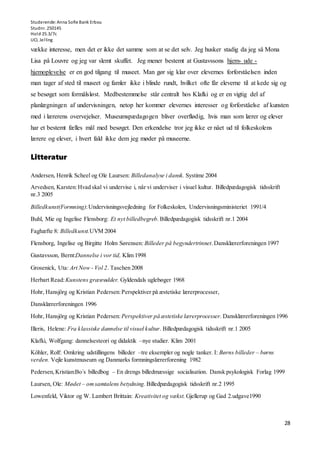 Studerende: Anna Sofie Bank Erbou
Studnr. 250145
Hold 25.3/7c
UCL Jelling
28
vække interesse, men det er ikke det samme som at se det selv. Jeg husker stadig da jeg så Mona
Lisa på Louvre og jeg var slemt skuffet. Jeg mener bestemt at Gustavssons hjem- ude -
hjemoplevelse er en god tilgang til museet. Man gør sig klar over elevernes forforståelsen inden
man tager af sted til museet og famler ikke i blinde rundt, hvilket ofte får eleverne til at kede sig og
se besøget som formålsløst. Medbestemmelse står centralt hos Klafki og er en vigtig del af
planlægningen af undervisningen, netop her kommer elevernes interesser og forforståelse af kunsten
med i lærerens overvejelser. Museumspædagogen bliver overflødig, hvis man som lærer og elever
har et bestemt fælles mål med besøget. Den erkendelse tror jeg ikke er nået ud til folkeskolens
lærere og elever, i hvert fald ikke dem jeg møder på museerne.
Litteratur
Andersen, Henrik Scheel og Ole Laursen: Billedanalyse i dansk. Systime 2004
Arvedsen, Karsten:Hvad skal vi undervise i, når vi underviser i visuel kultur. Billedpædagogisk tidsskrift
nr.3 2005
Billedkunst(Formning):Undervisningsvejledning for Folkeskolen, Undervisningsministeriet 1991/4
Buhl, Mie og Ingelise Flensborg: Et nyt billedbegreb. Billedpædagogisk tidsskrift nr.1 2004
Faghæfte 8: Billedkunst.UVM 2004
Flensborg, Ingelise og Birgitte Holm Sørensen: Billeder på begyndertrinnet.Dansklærerforeningen 1997
Gustavsson, Bernt:Dannelse i vor tid, Klim 1998
Grosenick, Uta: Art Now - Vol 2. Taschen 2008
Herbart Read:Kunstens græsrødder. Gyldendals uglebøger 1968
Hohr, Hansjörg og Kristian Pedersen:Perspektiver på æstetiske lærerprocesser,
Dansklærerforeningen 1996
Hohr, Hansjörg og Kristian Pedersen:Perspektiver på æstetiske lærerprocesser. Dansklærerforeningen 1996
Illeris, Helene: Fra klassiske dannelse til visuel kultur. Billedpædagogisk tidsskrift nr.1 2005
Klafki, Wolfgang: dannelsesteori og didaktik –nye studier. Klim 2001
Köhler, Rolf: Omkring udstillingens billeder –tre eksempler og nogle tanker. I: Børns billeder – børns
verden. Vejle kunstmuseum og Danmarks formningslærerforening 1982
Pedersen,Kristian:Bo´s billedbog – En drengs billedmæssige socialisation. Dansk psykologisk Forlag 1999
Laursen, Ole: Mødet – omsamtalens betydning. Billedpædagogisk tidsskrift nr.2 1995
Lowenfeld, Viktor og W. Lambert Brittain: Kreativitet og vækst. Gjellerup og Gad 2.udgave1990
 