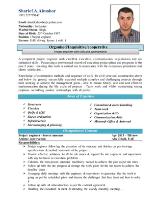 Sharief.A.Almohor
+971 527779147
Email: sharief.almohor@yahoo.com
Nationality: Jordanian
Marital Status: Single
Date of Birth: 25th October 1987
Position : Project engineer
License: UAE driving license ( valid )
A competent project engineer with excellent execution, communication, organization and co-
ordination skills . Possessing a proven track record of executing project plans and programs in the
past 5 years , ensuring that work is carried out in accordance with the companies procedures and
clients satisfaction .
Knowledge of construction methods and sequence of work for civil structural construction above
and below the ground, successfully executed multiple complex and challenging projects through
hard working to achieve the management goals , able to ensure timely, safe and cost effective
implementation during the life cycle of projects . Team work and whilst maintaining strong
emphasis on building positive relationships with all parties .
Areas of Expertise
 Structures
 Finishes
 QaQc & HSE
 Site co-ordination
 Infrastructure
 Site managing & planning
 Consultant & client Handling
 Team work
 Organization skills
 Communication skills
 Microsoft Office & Auto-cad
Occupational Contour
Project engineer – louver museum Apr 2015 – Till now
Arabtec construction Abu Dhabi, UAE
Responsibilities:
 Project engineer following the execution of the structure and finishes as per drawings
specifications & method statement of the project .
 Provide effective solutions for all the site issues & support the site engineers and supervisors
with any technical or execution problems .
 Calculate the man-power, material, machinery needed to achieve the plan as per site rates .
 Follow up with the site progress & arrange the work plans for the site teams to achieve the
deadline dates .
 Arranging daily meetings with the engineers & supervisors to guarantee that the work is
going as per the scheduled plans and discuss the challenges that face them and how to solve
it .
 Follow up with all subcontractors as per the contract agreement .
 Handling the consultant & client & attending the weekly /monthly meetings .
Organised/Inquisitive/cooperative
Project engineer with skills and achievements
 
