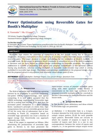 102 International Journal for Modern Trends in Science and Technology
Power Optimization using Reversible Gates for
Booth’s Multiplier
K. Veerender1
| Ms. G.Laxmi2
1PG Scholar, Vaagdevi Engineering College, Telangana.
2Assistant Professor, Vaagdevi Engineering College, Telangana.
To Cite this Article
K. Veerender, Ms. G.Laxmi, “Power Optimization using Reversible Gates for Booth’s Multiplier”, International Journal for
Modern Trends in Science and Technology, Vol. 02, Issue 11, 2016, pp. 102-107.
Reversible logic attains the attraction of researchers in the last decade mainly due to low-power
dissipation. Designers’ endeavours are thus continuing in creating complete reversible circuits consisting of
reversible gates. This paper presents a design methodology for the realization of Booth’s multiplier in
reversible mode. So that power is optimised Booth’s multiplier is considered as one of the fastest multipliers
in literature and we have shown an efficient design methodology in reversible paradigm. The proposed
architecture is capable of performing both signed and unsigned multiplication of two operands without
having any feedbacks, whereas existing multipliers in reversible mode consider loop which is strictly
prohibited in reversible logic design. Theoretical underpinnings, established for the proposed design, show
that the proposed circuit is very efficient from reversible circuit design point of view.
KEYWORDS: Booth’s Multiplier, Garbage Output, Low power Design, Quantum Cost.
Copyright © 2016 International Journal for Modern Trends in Science and Technology
All rights reserved.
I. INTRODUCTION
The field of reversible logic is achieving a growing
interest by its possibility in quantum computing,
low-power CMOS, nanotechnology, and optical
computing. It is now widely accepted that the
CMOS technology implementing irreversible logic
will hit a scaling limit beyond 2016, and thus the
increased power dissipation is a major limiting
factor. Landauer‟s principle [1] states that, logic
computations that are not reversible generate heat
kT ln2 for every bits of information that is lost.
According to Frank [2], computers based on
reversible logic operations can reuse a fraction of
signal energy that theoretically can approach
arbitrarily near 100%.
Rest of the paper is organized as follows: After
illustrating the preliminaries of reversible logic
gates in Section 2, we have presented the
input-output vectors of popular reversible gates
along with their quantum costs. Section 3
concentrates on the main logic synthesis of the
proposed reversible multiplier with the conclude in
Section 5 discussing the main contribution and the
future work.
II. LITERATURE REVIEW
In this section, basic definitions and ideas related
to reversible logic are presented.
a) Definition 1: A Reversible Gate is a k-input,
k-output (denoted by k×k) circuit that produces a
unique output pattern [5]–[8] for each possible
input pattern. Reversible Gates are circuits in
which the number of outputs is equal to the
number of inputs and there is a one to one
correspondence between the vector of inputs and
outputs, i.e., it can generate unique output vector
ABSTRACT
International Journal for Modern Trends in Science and Technology
Volume: 02, Issue No: 11, November 2016
ISSN: 2455-3778
http://www.ijmtst.com
 