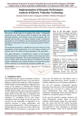 International Journal of Trend in Scientific Research and Development (IJTSRD)
Volume 6 Issue 3, March-April 2022 Available Online: www.ijtsrd.com e-ISSN: 2456 – 6470
@ IJTSRD | Unique Paper ID – IJTSRD49718 | Volume – 6 | Issue – 3 | Mar-Apr 2022 Page 1327
Implementation of Dynamic Performance
Analysis of Electric Vehicular Technology
Konanki Srinivasa Rao1
, Inampudi Anil Babu2
, Mondru Chiranjeevi3
1
Student, Department of EEE, JNTUK University College,
Sri Chundi Ranganayakulu Engineering College, Guntur, Andhra Pradesh, India
2
Assistant Professor, Department of EEE, JNTUK University College,
Sri Chundi Ranganayakulu Engineering College, Guntur, Andhra Pradesh, India
3
Assistant Professor, Department of EEE, VGTN, Nunna, Vijayawada, Andhra Pradesh, India
ABSTRACT
The choice of this paper is to enhance the reader - widespread
operational traits with various kinds of batteries, the charge and
discharge dynamics of the battery version with six battery sorts, an
upgrade and smooth-to- use battery dynamic model. Comparison
among the six sorts of batteries, diverse parameters of the battery and
Simulation results deliver the only-of-a-type load situations of the Li-
Ion battery.
The proposed assessment is completed to turn out to be privy to the
immoderate overall performance of Li- Ion battery evaluate to 6
batteries and it's far studies for future paintings of the researchers.
This paper introduces a comprehensive analysis of the dynamic
overall performance of an electric vehicle system using one in all a
kind manipulate algorithms. The whole mathematical models of the
electric vehicle and its motor force device are defined in a scientific
manner. Furthermore, the vehicle dynamics are tested with several
control topologies to investigate the maximum suitable one.
KEYWORDS: electric vehicle (EV), – Batteries, Li – Ion Battery,
Dynamic Model
How to cite this paper: Konanki
Srinivasa Rao | Inampudi Anil Babu |
Mondru Chiranjeevi "Implementation of
Dynamic Performance Analysis of
Electric Vehicular Technology"
Published in
International Journal
of Trend in Scientific
Research and
Development (ijtsrd),
ISSN: 2456-6470,
Volume-6 | Issue-3,
April 2022, pp.1327-
1336, URL:
www.ijtsrd.com/papers/ijtsrd49718.pdf
Copyright © 2022 by author (s) and
International Journal of Trend in
Scientific Research and Development
Journal. This is an
Open Access article
distributed under the
terms of the Creative Commons
Attribution License (CC BY 4.0)
(http://creativecommons.org/licenses/by/4.0)
1. INTRODUCTION:
The modern-day-day massive petroleum resources
can be exhausted inside 50 years, every time they're
applied at modern-day intake fee. Almost numerous
ground vehicles consume petroleum. Approach in the
course of the improve of vehicular fuel financial
gadget have attained international attention. A hybrid
strength educate makes use of an electric powered
motor to adjunct the output of an internal combustion
engine (ICE) on the same time as acceleration and
redeem the power through braking [1- 4]. In hybrid
topologies, in considering the car isn't always
contingent on best one shape of fuel, they have lots
resource for the automobile, in opposition to an
emission discount to better performance and
performance enhancements.” There “are by means of
and big different sorts and sizes of EVs, HEVs and
PHEVs. However, the battery is a top aspect for all
street cars. For hybrid cars, the battery want to
ceaselessly adopt and deliver electric strength, is
similarly a pinnacle issue of the primaryimportance.”
The first EV undertake rechargeable batteries
preceding to the discovery of the rechargeable lead
acid battery for a few part of a century. Latterly,
severe combinations have been superior as
commercial rechargeable electric powered batteries
suitable for overall performance of vehicles.
In the previous predictive manage strategies, the
value characteristic became based on control
variables, which includes torque, flux, and modern-
day, this means that that the control movement
depends entirely on the precision of the estimation
and prediction of those anticipated or measured
controlled variables, which can be affected under
IJTSRD49718
 