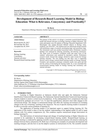 Journal of Education and Learning (EduLearn)
Vol.12, No.1, February 2018, pp. 143~149
ISSN: 2089-9823, DOI: 10.11591/edulearn.v12i1.6555  143
Journal homepage: http://journal.uad.ac.id/index.php/EduLearn
Development of Research-Based Learning Model in Biology
Education: What is Relevance, Concystency and Practicality?
M. Haviz
Department of Biology Education, Insititut Agama Islam Negeri (IAIN) Batusangkar, Indonesia
Article Info ABSTRACT
Article history:
Received Oct 29, 2017
Revised Dec 09, 2017
Accepted Jan 20, 2018
The purpose of this article is to design a consistent research-based learning
model and internal relevance on biology learning at Higher Education. The
study participants were 88 students of Biology Education Department IAIN
Batusangkar who studied Research Method subjects in Biology study,
academic year 2016/2017. The method used was educational design research
with preliminary stages of research, prototyping stage, and assessment stage.
The instruments used were product assessment sheets. Preliminary research
findings were analysed by reducing, presenting, and drawing conclusions.
The mean score of formative evaluation result and mean score of the
students’ achievement were analysed by descriptive statistic. Preliminary
research results showed that changes should be made toward the biology
learning outcomes. The next finding was that there were 9 supporting
theories used to design research-based learning models on biology learning.
Formative and summative prototype evaluation results were good and had
met the criteria of developing the learning model. So, it was concluded that
research-based learning model on biology learning had consistency and
internal relevance.
Keywords:
Biology learning
Consistency
Internal relevance
Research-based learning model
Copyright © 2018 Institute of Advanced Engineering and Science.
All rights reserved.
Corresponding Author:
M. Haviz,
Department of Biology Education
Insititut Agama Islam Negeri (IAIN) Batusangkar,
Jalan Sudirman No 137 Kuburajo Lima Kaum Batusangkar, 27213, Indonesia.
Email: mhaviz@iainbatusangkar.ac.id
1. INTRODUCTION
Learning in Higher Education at Indonesia should refer and apply the Indonesian National
Qualification Framework-Based Learning. The Indonesian National Qualification Framework-based learning
requires students to master a certain level of competence. At the undergraduate level, competencies that must
be mastered by graduates are at level 7 [1]. To meet this qualification, educators must make changes to the
instructional design. The changes in instructional design will affect the learning environment [2] including
changes in the way of learning / teaching in the classroom. The use of specific learning models is assumed to
be able to overcome various problems in learning [3].
The application of learning models is an important aspect to support biology learning [4]. The
application of this model is done to test the students' understanding of the applied model [5] and to equip
students with 21st century competencies [6]. This condition requires instructional design intervention on
biology learning [7].
The interventions of instructional design and change of teaching/learning at Higher Education are
assumed to be undertaken by developing research-based learning models. Research-based learning on
biology learning is conducted by applying scientific research and research practice [8] aimed at reducing the
distance between theory and practice [9]. Both ways of learning are examples of curriculum development and
teaching strategies, and also how to use the adaptive systems on instructional of [10]. The scientific research
 