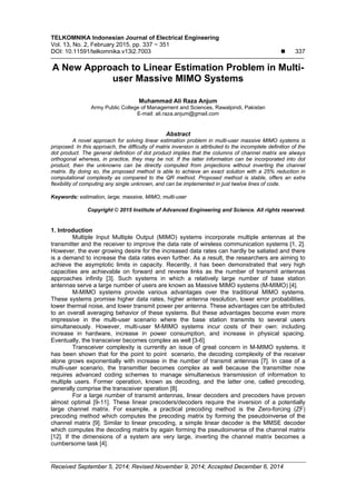 TELKOMNIKA Indonesian Journal of Electrical Engineering
Vol. 13, No. 2, February 2015, pp. 337 ~ 351
DOI: 10.11591/telkomnika.v13i2.7003  337
Received September 5, 2014; Revised November 9, 2014; Accepted December 6, 2014
A New Approach to Linear Estimation Problem in Multi-
user Massive MIMO Systems
Muhammad Ali Raza Anjum
Army Public College of Management and Sciences, Rawalpindi, Pakistan
E-mail: ali.raza.anjum@gmail.com
Abstract
A novel approach for solving linear estimation problem in multi-user massive MIMO systems is
proposed. In this approach, the difficulty of matrix inversion is attributed to the incomplete definition of the
dot product. The general definition of dot product implies that the columns of channel matrix are always
orthogonal whereas, in practice, they may be not. If the latter information can be incorporated into dot
product, then the unknowns can be directly computed from projections without inverting the channel
matrix. By doing so, the proposed method is able to achieve an exact solution with a 25% reduction in
computational complexity as compared to the QR method. Proposed method is stable, offers an extra
flexibility of computing any single unknown, and can be implemented in just twelve lines of code.
Keywords: estimation, large, massive, MIMO, multi-user
Copyright © 2015 Institute of Advanced Engineering and Science. All rights reserved.
1. Introduction
Multiple Input Multiple Output (MIMO) systems incorporate multiple antennas at the
transmitter and the receiver to improve the data rate of wireless communication systems [1, 2].
However, the ever growing desire for the increased data rates can hardly be satiated and there
is a demand to increase the data rates even further. As a result, the researchers are aiming to
achieve the asymptotic limits in capacity. Recently, it has been demonstrated that very high
capacities are achievable on forward and reverse links as the number of transmit antennas
approaches infinity [3]. Such systems in which a relatively large number of base station
antennas serve a large number of users are known as Massive MIMO systems (M-MIMO) [4].
M-MIMO systems provide various advantages over the traditional MIMO systems.
These systems promise higher data rates, higher antenna resolution, lower error probabilities,
lower thermal noise, and lower transmit power per antenna. These advantages can be attributed
to an overall averaging behavior of these systems. But these advantages become even more
impressive in the multi-user scenario where the base station transmits to several users
simultaneously. However, multi-user M-MIMO systems incur costs of their own: including
increase in hardware, increase in power consumption, and increase in physical spacing.
Eventually, the transceiver becomes complex as well [3-6].
Transceiver complexity is currently an issue of great concern in M-MIMO systems. It
has been shown that for the point to point scenario, the decoding complexity of the receiver
alone grows exponentially with increase in the number of transmit antennas [7]. In case of a
multi-user scenario, the transmitter becomes complex as well because the transmitter now
requires advanced coding schemes to manage simultaneous transmission of information to
multiple users. Former operation, known as decoding, and the latter one, called precoding,
generally comprise the transceiver operation [8].
For a large number of transmit antennas, linear decoders and precoders have proven
almost optimal [9-11]. These linear precoders/decoders require the inversion of a potentially
large channel matrix. For example, a practical precoding method is the Zero-forcing (ZF)
precoding method which computes the precoding matrix by forming the pseudoinverse of the
channel matrix [9]. Similar to linear precoding, a simple linear decoder is the MMSE decoder
which computes the decoding matrix by again forming the pseudoinverse of the channel matrix
[12]. If the dimensions of a system are very large, inverting the channel matrix becomes a
cumbersome task [4].
 