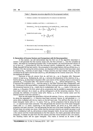  ISSN: 2302-4046
TELKOMNIKA Vol. 13, No. 2, February 2015 : 337 – 351
348
Table 1. Stepwise recursive algorithm for the proposed method
1. Initialize a variable that represents the -th unkown to be determined.
2. Initialize a variable such that and ensure .
3.
Generate from by separating and update the matrix using:
4.
Update the vector using:
5. Decrement .
6. Move back to step 3 and keep iterating until 1.
7.
Compute the unknown using:
∑
∑
8. Generation of Inverse Vectors and Comparison with Qr Decomposition
In this section, we will demonstrate that the first run of the algorithm described in
section 7 will generate the first inverse vector [27], the first unknown , and the complete
matrix,. We begin by considering Equation (65). In that equation, we removed the last column of
to form , constructed from the removed column, multiplied with , and then
finally disposed off that last column. We proceeded in the similar fashion until we arrived at in
Equation (72). But during the entire process, we disposed off the columns that have been used
to construct matrices at each stage. If these columns are kept instead, then they would
constitute the matrix and the last column will ultimately be the inverse vector [27]. This can
be explained as follows.
Removal of the	 -th column from will form as in Equation (65). Removed
column is kept as . Multiplying with removes the projections of the columns of
that lie along as described in Equation (65). Last column of the resulting matrix is removed to
generate in Equation (68). This column is kept as . will be orthogonal to . This
is because the projection of that lies along has been removed after multiplication with
. Continuing in the same fashion, projection of every removed column will be subtracted from
the remaining columns of matrix due to multiplication with matrix. In the end, we
obtain in Equation (72) from which all its components that lie parallel to separated columns
have been removed. As a result, will be orthogonal to all the remaining columns. This is
precisely the definition of inverse vector [27]. Hence, is the first inverse vector and the
desired solution to the first unknown .
Now we will explain the generation of and matrices. From , all its projections that
lie along the separated 1 columns have been removed. Hence, will generate 1)
zeros when multiplied with the matrix on the left hand side. This will form the first row of a
lower triangular matrix with 1 zeros. From , all the projections that lie along the last
2 columns have been removed. This will generate the second row of the lower triangular
matrix with 2 zeros. Continuing in the same fashion, we arrive at from which no
projection has been removed. This will generate the last row of the lower triangular matrix that is
full and does not contain any zeros. Given that the removed columns are stored row-wise in a
matrix, multiplying it with will produce a lower triangular matrix. As we have started from the
-the column and the moved backwards to the first column, the matrix generated will be lower
triangular. If instead we start from the first column and then move forward to the -th column,
the resulting matrix will be upper triangular. This matrix is termed as matrix in
 