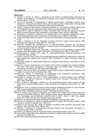 TELKOMNIKA ISSN: 2302-4046 
A New Approach to Linear Estimation Problem in Multi-user … (Muhammad Ali Raza Anjum)
351
References
[1] Mietzner J, Schober R, Lampe L, Gerstacker W and Hoeher P. Multiple-antenna techniques for
wireless communications - A comprehensive literature survey. IEEE Communications Surveys and
Tutorials. 2009; 11: 87-105.
[2] Tse D and Viswanath P. Fundamentals of wireless communication. Cambridge University Press
Marzetta TL. Noncooperative cellular wireless with unlimited numbers of base station antennas. IEEE
Transactions on Wireless Communications. 2005; 201(09): 3590-3600.
[3] Rusek F, Persson D, Buon Kiong L, Larsson EG, Marzetta TL, et al. Scaling Up MIMO: Opportunities
and Challenges with Very Large Arrays. IEEE Signal Processing Magazine. 2013; 30: 40-60.
[4] Vishwanath S, Jindal N, Goldsmith A. Duality, achievable rates, and sum-rate capacity of Gaussian
MIMO broadcast channels. IEEE Transactions on Information Theory. 2003; 49: 2658-2668.
[5] Weingarten H, Steinberg Y, Shamai S. The capacity region of the Gaussian multiple-input multiple-
output broadcast channel. IEEE Transactions on Information Theory. 2006; 52: 3936-3964.
[6] Larsson EG. MIMO detection methods: how they work. IEEE Signal Processing Magazine. 2009; 26:
91-95.
[7] Jalden J, Ottersten B. On the complexity of sphere decoding in digital communications. IEEE
Transactions on Signal Processing. 2005; 53: 1474-1484.
[8] Peel CB, Hochwald BM, Swindlehurst AL. A vector-perturbation technique for near-capacity
multiantenna multiuser communication-part I: channel inversion and regularization. IEEE Transactions
on Communications. 2005; 53: 195-202.
[9] Ryan DJ, Collings IB, Clarkson IVL, Heath RW Jr. Performance of vector perturbation multiuser MIMO
systems with limited feedback. IEEE Transactions on Communications. 2009; 57: 2633-2644.
[10] Windpassinger C, Fischer RFH, Huber JB. Lattice-reduction-aided broadcast precoding. ITG-
Fachbericht. 2003; 403-408.
[11] Liang YC, Cheu EY, Bai L, Pan G. On the relationship between MMSE-SIC and BI-GDFE receivers for
large multiple-input multiple-output channels. IEEE Transactions on Signal Processing. 2008; 56:
3627-3637.
[12] Couillet R, Debbah M. Random Matrix Methods for Wireless Communications. Cambridge University
Press. 2011.
[13] Edman F, Owall V. Implementation of a scalable matrix inversion architecture for triangular matrices.
14th IEEE International Symposium on Personal, Indoor and Mobile Radio Communications
Proceedings. Piscataway, NJ, USA: IEEE. 2003; 2558-2562.
[14] Golub G, Van Loan C. Matrix Computations (Johns Hopkins Studies in Mathematical Sciences) (3rd
Edition). The Johns Hopkins University Press. 1996.
[15] Honig ML, Weimin X. Performance of reduced-rank linear interference suppression. IEEE
Transactions on Information Theory. 2001; 47: 1928-1946.
[16] Karkooti M, Cavallaro JR, Dick C. FPGA implementation of matrix inversion using QRD-RLS
algorithm. 39th Asilomar Conference on Signals, Systems and Computer. Piscataway, NJ, USA:
IEEE. 2005; 1625-1629.
[17] Ma L, Dickson K, McAllister J, McCanny J. QR decomposition-based matrix inversion for high
performance embedded MIMO receivers. IEEE Transactions on Signal Processing. 2011; 59: 1858-
1867.
[18] Muller RR, Verdu S. Design and analysis of low-complexity interference mitigation on vector channels.
IEEE Journal on Selected Areas in Communications. 2001; 19: 1429-1441.
[19] Stewart GW (1998) Matrix Algorithms: Volume 1: Basic Decompositions. SIAM.
[20] Wu D, Eilert J, Liu D, Wang D, Al-Dhahir N, et al. (2007) Fast complex valued matrix inversion for
multi-user STBC-MIMO decoding. IEEE Computer Society Annual Symposium on VLSI: Emerging
VLSI Technologies and Architectures, ISVLSI'07, March 9, 2007 - March 11, 2007. Porto Alegre,
Brazil: Inst. of Elec. and Elec. Eng. Computer Society. pp. 325-330.
[21] Strang G. Computational Science and Engineering. Wellesley-Cambridge Press. 2007.
[22] Fong D and Saunders M. LSMR: An iterative algorithm for sparse least-squares problems. SIAM
Juornal on Scientific Computing. 2011; 2950-2971.
[23] Paige CC and Saunders MA. LSQR: An Algorithm for Sparse Linear Equations and Sparse Least
Squares. ACM Trans Math Softw. 1982; 8: 43-71.
[24] Strohmer T, Vershynin R. A Randomized Kaczmarz Algorithm with Exponential Convergence. J
Fourier Anal Appl. 2009; 15: 262-278.
[25] Fleisch D. A Student's Guide to Vectors and Tensors. Cambridge University Press. 2011.
[26] Anjum MAR, Ahmed MM. A New Approach for Inversion of Large Random Matrices in Massive MIMO
Systems. PLoS ONE. 2014.
[27] http://www.stanford.edu/group/SOL/software/lsmr.html.
 