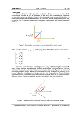 TELKOMNIKA ISSN: 2302-4046 
A New Approach to Linear Estimation Problem in Multi-user … (Muhammad Ali Raza Anjum)
339
3. Basic Idea
Linear estimation problem presented by Equation (3) can be viewed as a coordinate
transformation problem. can be envisaged as the vector that undergoes the coordinate
transformation, represents its coordinates in the new coordinate system, and contains the
basis vectors for the new coordinate system [26]. The basis vectors can be orthogonal or non-
orthogonal. For the first case, we are lead to the classic Least Squares (LS) solution depicted in
Figure 1.
Figure 1. Computation of unknowns in an orthogonal coordinate system
In this case, the estimates , , … , are the projections of on the respective basis vectors.
⋮
(4)
When the basis vectors are not orthogonal, is computed by forming the inverse of
matrix. This is precisely what we desire to avoid. We would like to compute from the direct
estimate of the projections. In order to do so, we focus our attention on Figure 2 for the case of
non-orthogonal basis vectors. As can be observed from figure, employing the definition of dot
product in Equation (4) will yield much longer estimates than the actual ones. Reason for these
incorrect estimates can be attributed to the presence of identity matrix in the general definition
of the dot product. We demonstrate this fact by re-writing the first term in Equation (4).
Figure 2. Computation of first unknown in a non-orthogonal coordinate system
 