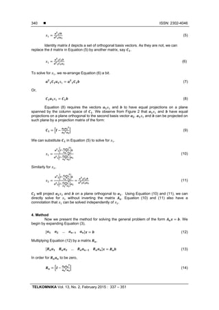  ISSN: 2302-4046
TELKOMNIKA Vol. 13, No. 2, February 2015 : 337 – 351
340
(5)
Identity matrix depicts a set of orthogonal basis vectors. As they are not, we can
replace the matrix in Equation (5) by another matrix, say .
(6)
To solve for , we re-arrange Equation (6) a bit.
(7)
Or,
(8)
Equation (8) requires the vectors and to have equal projections on a plane
spanned by the column space of . We observe from Figure 2 that and have equal
projections on a plane orthogonal to the second basis vector . and can be projected on
such plane by a projection matrix of the form:
(9)
We can substitute in Equation (5) to solve for .
(10)
Similarly for ,
(11)
will project and on a plane orthogonal to . Using Equation (10) and (11), we can
directly solve for without inverting the matrix . Equation (10) and (11) also have a
connotation that can be solved independently of .
4. Method
Now we present the method for solving the general problem of the form . We
begin by expanding Equation (3),
… (12)
Multiplying Equation (12) by a matrix ,
… (13)
In order for to be zero,
(14)
 