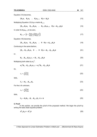 TELKOMNIKA ISSN: 2302-4046 
A New Approach to Linear Estimation Problem in Multi-user … (Muhammad Ali Raza Anjum)
341
Equation (13) becomes,
… (15)
Multiplying Equation (15) by a matrix ,
… (16)
In order for to be zero,
(17)
Equation (16) becomes,
… (18)
Continuing in the same fashion,
… … … (91)
or,
… … (20)
Multiplying both sides by ,
… … (21)
Or,
(22)
With,
… (23)
For the -th unknown,
(24)
With,
… … 	∃	 (25)
5. Proof
In this section, we provide the proof of the proposed method. We begin the proof by
writing the basic least squares problem.
(26)
 
