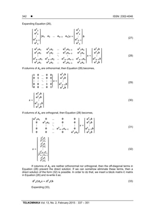  ISSN: 2302-4046
TELKOMNIKA Vol. 13, No. 2, February 2015 : 337 – 351
342
Expanding Equation (26),
⋮ … ⋮
(27)
…
…
⋮ ⋮ ⋱ ⋮ ⋮
…
…
⋮ (28)
If columns of are orthonormal, then Equation (28) becomes,
…
…
⋮ ⋮ ⋱ ⋮ ⋮
…
…
⋮
(29)
⋮ (30)
If columns of are orthogonal, then Equation (28) becomes,
…
…
⋮ ⋮ ⋱ ⋮ ⋮
…
…
⋮
(31)
⋮ (32)
If columns of are neither orthonormal nor orthogonal, then the off-diagonal terms in
Equation (28) prevent the direct solution. If we can somehow eliminate these terms, then a
direct solution of the form (32) is possible. In order to do that, we insert a block matrix matrix
in Equation (26) and re-write it as:
(33)
Expanding (33),
 