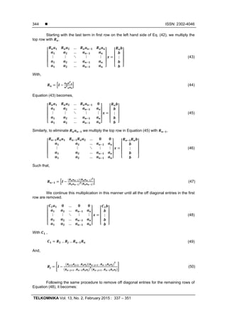  ISSN: 2302-4046
TELKOMNIKA Vol. 13, No. 2, February 2015 : 337 – 351
344
Starting with the last term in first row on the left hand side of Eq. (42), we multiply the
top row with .
…
…
⋮ ⋮ ⋱ ⋮ ⋮
…
…
⋮ (43)
With,
(44)
Equation (43) becomes,
…
…
⋮ ⋮ ⋱ ⋮ ⋮
…
…
⋮ (45)
Similarly, to eliminate we multiply the top row in Equation (45) with ,
…
…
⋮ ⋮ ⋱ ⋮ ⋮
…
…
⋮ (46)
Such that,
(47)
We continue this multiplication in this manner until all the off diagonal entries in the first
row are removed.
…
…
⋮ ⋮ ⋱ ⋮ ⋮
…
…
⋮ (48)
With ,
… … (49)
And,
… …
… …
(50)
Following the same procedure to remove off diagonal entries for the remaining rows of
Equation (48), it becomes:
 