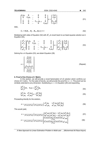 TELKOMNIKA ISSN: 2302-4046 
A New Approach to Linear Estimation Problem in Multi-user … (Muhammad Ali Raza Anjum)
345
…
…
⋮ ⋮ ⋱ ⋮ ⋮
…
…
⋮ (51)
With,
… … ∃	 (52)
Multiplying both sides of Equation (52) with to revert back to our least squares solution as in
Equation (35),
⋮
…
…
⋮ ⋮ ⋱ ⋮ ⋮
…
…
⋮ ⋮ (53)
Solving for	 in Equation (53), we obtain Equation (38).
⋮ (Repeat)
6. Proof of the Choice of Matrix
In this section, we will provide a novel factorization of LS solution which confirms our
choice of matrix. For the sake of brevity, we will provide the proof for 2. The proof can be
similarly extended to any dimension. Substituting 2 in Equation (26) and expanding,
(54)
(55)
Proceeding directly for the solution,
(56)
This would yield,
(57)
(58)
 