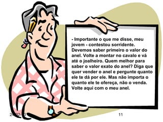 - Importante o que me disse, meu
           jovem - contestou sorridente.
           Devemos saber primeiro o valor do
           anel. Volte a montar no cavalo e vá
           até o joalheiro. Quem melhor para
           saber o valor exato do anel? Diga que
           quer vender o anel e pergunte quanto
           ele te dá por ele. Mas não importa o
           quanto ele te ofereça, não o venda.
           Volte aqui com o meu anel.




24-02-13                        11
 