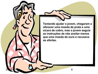 Tentando ajudar o jovem, chegaram a
           oferecer uma moeda de prata e uma
           xícara de cobre, mas o jovem seguia
           as instruções de não aceitar menos
           que uma moeda de ouro e recusava
           as ofertas.




24-02-13                       8
 