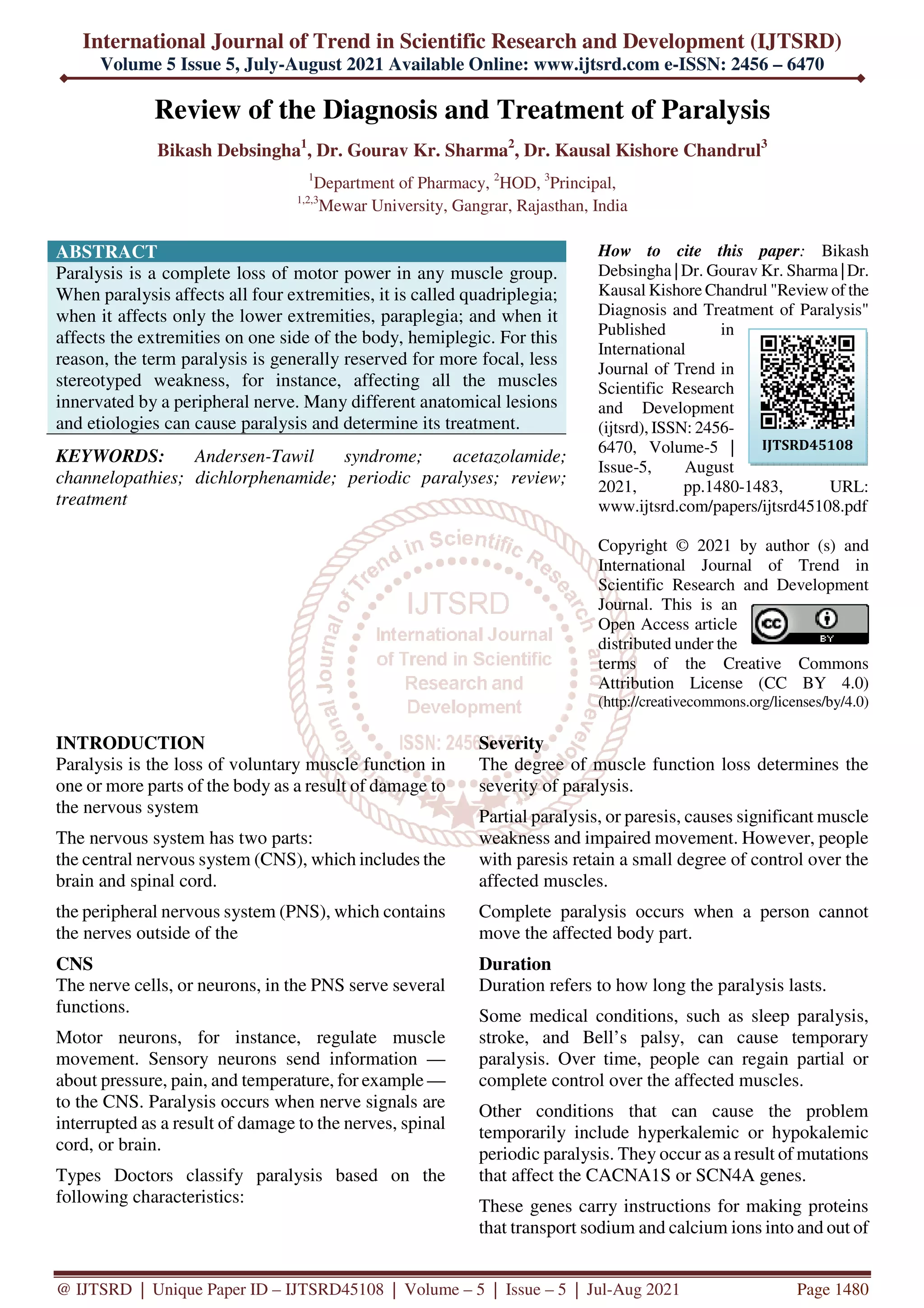 International Journal of Trend in Scientific Research and Development (IJTSRD)
Volume 5 Issue 5, July-August 2021 Available Online: www.ijtsrd.com e-ISSN: 2456 – 6470
@ IJTSRD | Unique Paper ID – IJTSRD45108 | Volume – 5 | Issue – 5 | Jul-Aug 2021 Page 1480
Review of the Diagnosis and Treatment of Paralysis
Bikash Debsingha1
, Dr. Gourav Kr. Sharma2
, Dr. Kausal Kishore Chandrul3
1
Department of Pharmacy, 2
HOD, 3
Principal,
1,2,3
Mewar University, Gangrar, Rajasthan, India
ABSTRACT
Paralysis is a complete loss of motor power in any muscle group.
When paralysis affects all four extremities, it is called quadriplegia;
when it affects only the lower extremities, paraplegia; and when it
affects the extremities on one side of the body, hemiplegic. For this
reason, the term paralysis is generally reserved for more focal, less
stereotyped weakness, for instance, affecting all the muscles
innervated by a peripheral nerve. Many different anatomical lesions
and etiologies can cause paralysis and determine its treatment.
KEYWORDS: Andersen-Tawil syndrome; acetazolamide;
channelopathies; dichlorphenamide; periodic paralyses; review;
treatment
How to cite this paper: Bikash
Debsingha | Dr. Gourav Kr. Sharma |Dr.
Kausal Kishore Chandrul "Review of the
Diagnosis and Treatment of Paralysis"
Published in
International
Journal of Trend in
Scientific Research
and Development
(ijtsrd), ISSN: 2456-
6470, Volume-5 |
Issue-5, August
2021, pp.1480-1483, URL:
www.ijtsrd.com/papers/ijtsrd45108.pdf
Copyright © 2021 by author (s) and
International Journal of Trend in
Scientific Research and Development
Journal. This is an
Open Access article
distributed under the
terms of the Creative Commons
Attribution License (CC BY 4.0)
(http://creativecommons.org/licenses/by/4.0)
INTRODUCTION
Paralysis is the loss of voluntary muscle function in
one or more parts of the body as a result of damage to
the nervous system
The nervous system has two parts:
the central nervous system (CNS), which includes the
brain and spinal cord.
the peripheral nervous system (PNS), which contains
the nerves outside of the
CNS
The nerve cells, or neurons, in the PNS serve several
functions.
Motor neurons, for instance, regulate muscle
movement. Sensory neurons send information —
about pressure, pain, and temperature, for example —
to the CNS. Paralysis occurs when nerve signals are
interrupted as a result of damage to the nerves, spinal
cord, or brain.
Types Doctors classify paralysis based on the
following characteristics:
Severity
The degree of muscle function loss determines the
severity of paralysis.
Partial paralysis, or paresis, causes significant muscle
weakness and impaired movement. However, people
with paresis retain a small degree of control over the
affected muscles.
Complete paralysis occurs when a person cannot
move the affected body part.
Duration
Duration refers to how long the paralysis lasts.
Some medical conditions, such as sleep paralysis,
stroke, and Bell’s palsy, can cause temporary
paralysis. Over time, people can regain partial or
complete control over the affected muscles.
Other conditions that can cause the problem
temporarily include hyperkalemic or hypokalemic
periodic paralysis. They occur as a result of mutations
that affect the CACNA1S or SCN4A genes.
These genes carry instructions for making proteins
that transport sodium and calcium ions into and out of
IJTSRD45108
 