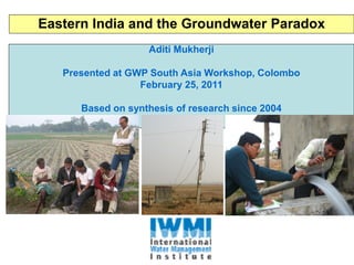 Eastern India and the Groundwater Paradox
                   Aditi Mukherji

   Presented at GWP South Asia Workshop, Colombo
                  February 25, 2011

      Based on synthesis of research since 2004
 