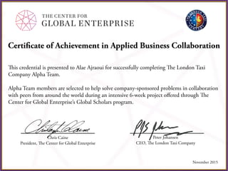 Certificate of Achievement in Applied Business Collaboration
This credential is presented to Alae Ajraoui for successfully completing The London Taxi
Company Alpha Team.
Alpha Team members are selected to help solve company-sponsored problems in collaboration
with peers from around the world during an intensive 6-week project oﬀered through The
Center for Global Enterprise’s Global Scholars program.
Chris Caine
President, The Center for Global Enterprise
Peter Johansen
CEO, The London Taxi Company
November 2015
 