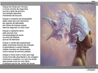 ..
..
III_b_jan_15III_b_jan_15
,,,obrigada,,,,,obrigada,,
troquei as horas por minutostroquei as horas por minutos
e numa concha de segundose numa concha de segundos
ouvi-te o grito da procuraouvi-te o grito da procura
nos tempos descritosnos tempos descritos
momentos de loucuramomentos de loucura
troquei o cinzento da tempestadetroquei o cinzento da tempestade
pelos raios de ti em harmoniapelos raios de ti em harmonia
por agoras de felicidadepor agoras de felicidade
em horas de imenso prazerem horas de imenso prazer
eternos segundo no meu vivereternos segundo no meu viver
troquei o castanho terratroquei o castanho terra
pelo azul do marpelo azul do mar
na arqueologia de amarna arqueologia de amar
os anos da históriaos anos da história
que se irá eternizarque se irá eternizar
troquei o verde das esperançastroquei o verde das esperanças
pelas memórias futuras de criançaspelas memórias futuras de crianças
a aprenderem a serem felizesa aprenderem a serem felizes
nestes mundos em desavençasnestes mundos em desavenças
numa crença de sermos petizesnuma crença de sermos petizes
troquei e troco tudo e mais que hajatroquei e troco tudo e mais que haja
numa troca tão abundante e de coragemnuma troca tão abundante e de coragem
continuar a suspirar o ar que me entrarcontinuar a suspirar o ar que me entrar
pela janela única do meu olharpela janela única do meu olhar
e sempre que te ver, sentir irei amar!e sempre que te ver, sentir irei amar!
AfterAfter
© Tomasz Alen Kopera© Tomasz Alen Kopera
 