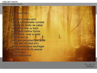 ..
..
FINE ART TOKYOFINE ART TOKYO
Photo by Takashi Suzuki.Photo by Takashi Suzuki.
III_a_jan_15III_a_jan_15
,,,obrigada,,,,,obrigada,,
em nome de...em nome de...
amar é o maior erroamar é o maior erro
que a humanidade cometeque a humanidade comete
amar sem revês de saberamar sem revês de saber
o que faz mal ou bemo que faz mal ou bem
lutar pela melhor formalutar pela melhor forma
de melhor viver e estarde melhor viver e estar
não só em si...não só em si...
tem que perceber que amartem que perceber que amar
pode ser um fatal erropode ser um fatal erro
ter a canoa para naufragarter a canoa para naufragar
a rede para no rio pescara rede para no rio pescar
e amar ser...e amar ser...
tudo abandonartudo abandonar
 