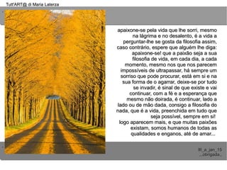 ..
..
Tutt'ART@ di Maria LaterzaTutt'ART@ di Maria Laterza
III_a_jan_15III_a_jan_15
,,,obrigada,,,,,obrigada,,
apaixone-se pela vida que lhe sorri, mesmoapaixone-se pela vida que lhe sorri, mesmo
na lágrima e no desalento, é a vida ana lágrima e no desalento, é a vida a
perguntar-lhe se gosta da filosofia assim,perguntar-lhe se gosta da filosofia assim,
caso contrário, espere que alguém lhe diga:caso contrário, espere que alguém lhe diga:
apaixone-se! que a paixão seja a suaapaixone-se! que a paixão seja a sua
filosofia de vida, em cada dia, a cadafilosofia de vida, em cada dia, a cada
momento, mesmo nos que nos parecemmomento, mesmo nos que nos parecem
impossíveis de ultrapassar, há sempre umimpossíveis de ultrapassar, há sempre um
sorriso que pode procurar, está em si e nasorriso que pode procurar, está em si e na
sua forma de o agarrar, deixe-se por tudosua forma de o agarrar, deixe-se por tudo
se invadir, é sinal de que existe e vaise invadir, é sinal de que existe e vai
continuar, com a fé e a esperança quecontinuar, com a fé e a esperança que
mesmo não doirada, é continuar, lado amesmo não doirada, é continuar, lado a
lado ou de mão dada, consigo a filosofia dolado ou de mão dada, consigo a filosofia do
nada, que é a vida, preenchida em tudo quenada, que é a vida, preenchida em tudo que
seja possível, sempre em si!seja possível, sempre em si!
logo aparecem mais, e que muitas paixõeslogo aparecem mais, e que muitas paixões
existam, somos humanos de todas asexistam, somos humanos de todas as
qualidades e enganos, até de amar...qualidades e enganos, até de amar...
 