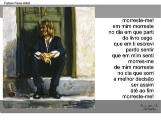 ..
..
Fabian Perez ArtistFabian Perez Artist
III_a_jan_15III_a_jan_15
,,,obrigada,,,,,obrigada,,
morreste-me!morreste-me!
em mim morresteem mim morreste
no dia em que partino dia em que parti
do livro cegodo livro cego
que em ti escrevique em ti escrevi
pardo sentirpardo sentir
que em mim sentique em mim senti
morres-memorres-me
de mim morrestede mim morreste
no dia que sorrino dia que sorri
a melhor decisãoa melhor decisão
ser assimser assim
até ao fimaté ao fim
morreste-me!morreste-me!
 