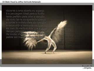 ..
..
Art Made Visual by Jeffrey Vanhoutte #artpeopleArt Made Visual by Jeffrey Vanhoutte #artpeople
III_a_jan_15III_a_jan_15
,,,obrigada,,,,,obrigada,,
observa o arco aberto no espaçoobserva o arco aberto no espaço
é a passagem ideal para a ilusãoé a passagem ideal para a ilusão
tema perfeito para criar a cançãotema perfeito para criar a canção
de novo ter-te no apertado abraçode novo ter-te no apertado abraço
a cuidar a estratosfera do coraçãoa cuidar a estratosfera do coração
e reconstrói a harmonia na listae reconstrói a harmonia na lista
ao som do vento a vida que é pistaao som do vento a vida que é pista
danças paralelas em singular balãodanças paralelas em singular balão
de costas voltadas ligados pela mãode costas voltadas ligados pela mão
palma em concha aberta de irmãopalma em concha aberta de irmão
 