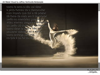 ..
..
Art Made Visual by Jeffrey Vanhoutte #artpeopleArt Made Visual by Jeffrey Vanhoutte #artpeople
III_a_jan_15III_a_jan_15
,,,obrigada,,,,,obrigada,,
como te amo e não sei dizercomo te amo e não sei dizer
e pinto formas de o demonstrare pinto formas de o demonstrar
num ímpeto que doí e dá prazernum ímpeto que doí e dá prazer
dá fome de mais em ti descreverdá fome de mais em ti descrever
serão as memórias guardadasserão as memórias guardadas
vidas eternas sempre mendigadasvidas eternas sempre mendigadas
ou serão só dores por esclarecerou serão só dores por esclarecer
como dizer te amo e não seicomo dizer te amo e não sei
passarei calada e só a sorrirpassarei calada e só a sorrir
como entrega sem vozcomo entrega sem voz
no que é ou foi de nósno que é ou foi de nós
 