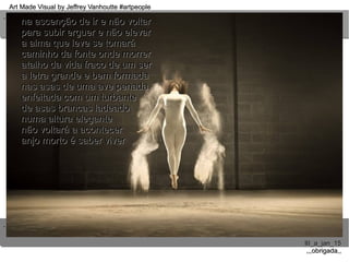 ..
..
Art Made Visual by Jeffrey Vanhoutte #artpeopleArt Made Visual by Jeffrey Vanhoutte #artpeople
III_a_jan_15III_a_jan_15
,,,obrigada,,,,,obrigada,,
na ascenção de ir e não voltarna ascenção de ir e não voltar
para subir erguer e não elevarpara subir erguer e não elevar
a alma que leve se tomaráa alma que leve se tomará
caminho da fonte onde morrercaminho da fonte onde morrer
atalho da vida fraco de um seratalho da vida fraco de um ser
a letra grande e bem formadaa letra grande e bem formada
nas asas de uma ave penadanas asas de uma ave penada
enfeitada com um turbanteenfeitada com um turbante
de asas brancas ladeadode asas brancas ladeado
numa altura elegantenuma altura elegante
não voltará a acontecernão voltará a acontecer
anjo morto é saber viveranjo morto é saber viver
 