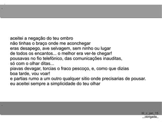 ..
..
..
III_c_jan_15III_c_jan_15
,,,obrigada,,,,,obrigada,,
aceitei a negação do teu ombroaceitei a negação do teu ombro
não tinhas o braço onde me aconchegarnão tinhas o braço onde me aconchegar
eras desapego, ave selvagem, sem ninho ou lugareras desapego, ave selvagem, sem ninho ou lugar
de todos os encantos... o melhor era ver-te chegar!de todos os encantos... o melhor era ver-te chegar!
pousavas no fio telefónico, das comunicações inauditas,pousavas no fio telefónico, das comunicações inauditas,
só com o olhar ditas...só com o olhar ditas...
piavas devagar, torcias o fraco pescoço, e, como que diziaspiavas devagar, torcias o fraco pescoço, e, como que dizias
boa tarde, vou voar!boa tarde, vou voar!
e partias rumo a um outro qualquer sitio onde precisarias de pousar.e partias rumo a um outro qualquer sitio onde precisarias de pousar.
eu aceitei sempre a simplicidade do teu olhareu aceitei sempre a simplicidade do teu olhar
 