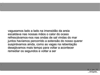 ..
..
..
III_c_jan_15III_c_jan_15
,,,obrigada,,,,,obrigada,,
vagueamos lado a lado na imensidão da areiavagueamos lado a lado na imensidão da areia
escaldava nas nossas mãos o calor do ocasoescaldava nas nossas mãos o calor do ocaso
refrescávamos-nos nas ondas de sal vindas do marrefrescávamos-nos nas ondas de sal vindas do mar
juntos havíamos percorrido a extensão do nosso quererjuntos havíamos percorrido a extensão do nosso querer
suspirávamos ainda, como as vagas na rebentaçãosuspirávamos ainda, como as vagas na rebentação
desejávamos mais tempo para voltar a acontecerdesejávamos mais tempo para voltar a acontecer
remediar os segundos e voltar a serremediar os segundos e voltar a ser
 