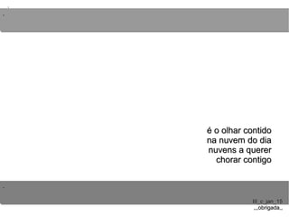 ..
..
..
III_c_jan_15III_c_jan_15
,,,obrigada,,,,,obrigada,,
é o olhar contidoé o olhar contido
na nuvem do diana nuvem do dia
nuvens a querernuvens a querer
chorar contigochorar contigo
 