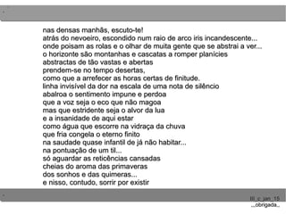 ..
..
..
III_c_jan_15III_c_jan_15
,,,obrigada,,,,,obrigada,,
nas densas manhãs, escuto-te!nas densas manhãs, escuto-te!
atrás do nevoeiro, escondido num raio de arco iris incandescente...atrás do nevoeiro, escondido num raio de arco iris incandescente...
onde poisam as rolas e o olhar de muita gente que se abstrai a ver...onde poisam as rolas e o olhar de muita gente que se abstrai a ver...
o horizonte são montanhas e cascatas a romper planícieso horizonte são montanhas e cascatas a romper planícies
abstractas de tão vastas e abertasabstractas de tão vastas e abertas
prendem-se no tempo desertas,prendem-se no tempo desertas,
como que a arrefecer as horas certas de finitude.como que a arrefecer as horas certas de finitude.
linha invisível da dor na escala de uma nota de silênciolinha invisível da dor na escala de uma nota de silêncio
abalroa o sentimento impune e perdoaabalroa o sentimento impune e perdoa
que a voz seja o eco que não magoaque a voz seja o eco que não magoa
mas que estridente seja o alvor da luamas que estridente seja o alvor da lua
e a insanidade de aqui estare a insanidade de aqui estar
como água que escorre na vidraça da chuvacomo água que escorre na vidraça da chuva
que fria congela o eterno finitoque fria congela o eterno finito
na saudade quase infantil de já não habitar...na saudade quase infantil de já não habitar...
na pontuação de um til...na pontuação de um til...
só aguardar as reticências cansadassó aguardar as reticências cansadas
cheias do aroma das primaverascheias do aroma das primaveras
dos sonhos e das quimeras...dos sonhos e das quimeras...
e nisso, contudo, sorrir por existire nisso, contudo, sorrir por existir
 