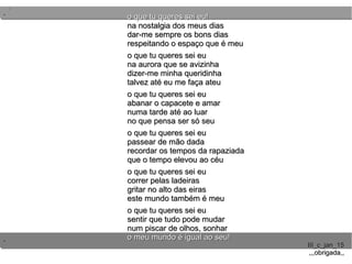..
..
..
III_c_jan_15III_c_jan_15
,,,obrigada,,,,,obrigada,,
o que tu queres sei eu!o que tu queres sei eu!
na nostalgia dos meus diasna nostalgia dos meus dias
dar-me sempre os bons diasdar-me sempre os bons dias
respeitando o espaço que é meurespeitando o espaço que é meu
o que tu queres sei euo que tu queres sei eu
na aurora que se avizinhana aurora que se avizinha
dizer-me minha queridinhadizer-me minha queridinha
talvez até eu me faça ateutalvez até eu me faça ateu
o que tu queres sei euo que tu queres sei eu
abanar o capacete e amarabanar o capacete e amar
numa tarde até ao luarnuma tarde até ao luar
no que pensa ser só seuno que pensa ser só seu
o que tu queres sei euo que tu queres sei eu
passear de mão dadapassear de mão dada
recordar os tempos da rapaziadarecordar os tempos da rapaziada
que o tempo elevou ao céuque o tempo elevou ao céu
o que tu queres sei euo que tu queres sei eu
correr pelas ladeirascorrer pelas ladeiras
gritar no alto das eirasgritar no alto das eiras
este mundo também é meueste mundo também é meu
o que tu queres sei euo que tu queres sei eu
sentir que tudo pode mudarsentir que tudo pode mudar
num piscar de olhos, sonharnum piscar de olhos, sonhar
o meu mundo é igual ao seu!o meu mundo é igual ao seu!
 