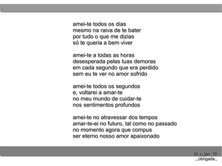 ..
..
..
III_c_jan_15III_c_jan_15
,,,obrigada,,,,,obrigada,,
amei-te todos os diasamei-te todos os dias
mesmo na raiva de te batermesmo na raiva de te bater
por tudo o que me diziaspor tudo o que me dizias
só te queria a bem viversó te queria a bem viver
amei-te a todas as horasamei-te a todas as horas
desesperada pelas tuas demorasdesesperada pelas tuas demoras
em cada segundo que era perdidoem cada segundo que era perdido
sem eu te ver no amor sofridosem eu te ver no amor sofrido
amei-te todos os segundosamei-te todos os segundos
e, voltarei a amar-tee, voltarei a amar-te
no meu mundo de cuidar-teno meu mundo de cuidar-te
nos sentimentos profundosnos sentimentos profundos
amei-te no atravessar dos temposamei-te no atravessar dos tempos
amar-te-ei no futuro, tal como no passadoamar-te-ei no futuro, tal como no passado
no momento agora que compusno momento agora que compus
ser eterno nosso amor apaixonadoser eterno nosso amor apaixonado
 
