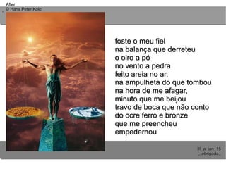 ..
..
AfterAfter
© Hans Peter Kolb© Hans Peter Kolb
III_a_jan_15III_a_jan_15
,,,obrigada,,,,,obrigada,,
foste o meu fielfoste o meu fiel
na balança que derreteuna balança que derreteu
o oiro a póo oiro a pó
no vento a pedrano vento a pedra
feito areia no ar,feito areia no ar,
na ampulheta do que tombouna ampulheta do que tombou
na hora de me afagar,na hora de me afagar,
minuto que me beijouminuto que me beijou
travo de boca que não contotravo de boca que não conto
do ocre ferro e bronzedo ocre ferro e bronze
que me preencheuque me preencheu
empedernouempedernou
 