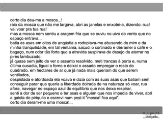..
..
..
III_c_jan_15III_c_jan_15
,,,obrigada,,,,,obrigada,,
certo dia deu-me a mosca...!certo dia deu-me a mosca...!
raio da mosca que não me largava, abri as janelas e enxotei-a, dizendo: rua!raio da mosca que não me largava, abri as janelas e enxotei-a, dizendo: rua!
vai voar pra tua rua!vai voar pra tua rua!
mas a mosca nem sentiu a aragem fria que se ouviu no uivo do vento que nomas a mosca nem sentiu a aragem fria que se ouviu no uivo do vento que no
espaço entrava...espaço entrava...
batia as asas em oitos de angústia e rodopiava-me abusando de mim e dabatia as asas em oitos de angústia e rodopiava-me abusando de mim e da
minha tranquilidade, em tal ventania, sacudi o cortinado e derramei o café e ominha tranquilidade, em tal ventania, sacudi o cortinado e derramei o café e o
bagaço, num odor tão forte que a atrevida suspirava de desejo de aterrar nobagaço, num odor tão forte que a atrevida suspirava de desejo de aterrar no
pires lambuzado,pires lambuzado,
já quase sem jeito de ver o assunto resolvido, meti trancas à porta e, numajá quase sem jeito de ver o assunto resolvido, meti trancas à porta e, numa
última ousadia, liguei o forno e deixei o assado empregar o resto doúltima ousadia, liguei o forno e deixei o assado empregar o resto do
quadrado, em hectares de ar que já nada mais queriam do que seremquadrado, em hectares de ar que já nada mais queriam do que serem
ventilados,ventilados,
despistada e atordoada ela voava e dizia com as suas asas que batiam semdespistada e atordoada ela voava e dizia com as suas asas que batiam sem
conseguir parar que queria a liberdade doirada de na natureza só voar, ruaconseguir parar que queria a liberdade doirada de na natureza só voar, rua
afora, navegar no espaço azul do equilíbrio que nos deixa respirar,afora, navegar no espaço azul do equilíbrio que nos deixa respirar,
senti a dor de ser pequeno e ter asas e alguém que nos impedia de viver, abrisenti a dor de ser pequeno e ter asas e alguém que nos impedia de viver, abri
a gaiola do piriquito e escrevi num post it "mosca! fica aqui".a gaiola do piriquito e escrevi num post it "mosca! fica aqui".
certo dia deram-me uma mosca!...certo dia deram-me uma mosca!...
 