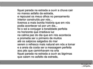 ..
..
..
III_c_jan_15III_c_jan_15
,,,obrigada,,,,,obrigada,,
fiquei parada na estrada a ouvir a chuva cairfiquei parada na estrada a ouvir a chuva cair
no manso asfalto da estrada,no manso asfalto da estrada,
e repousei os meus olhos no pensamentoe repousei os meus olhos no pensamento
interior construído por nós...interior construído por nós...
tivemos a mais bonita história que em nóstivemos a mais bonita história que em nós
podia acontecer só por um dia...podia acontecer só por um dia...
foi o sol a conjugar a tonalidade perfeitafoi o sol a conjugar a tonalidade perfeita
no horizonte que irradiava luzno horizonte que irradiava luz
na calma paz do dia que em nós aconteciana calma paz do dia que em nós acontecia
e prometia ser o primeiro de muitose prometia ser o primeiro de muitos
até os salpicos salgados do maraté os salpicos salgados do mar
serem o refresco mais natural em nós a tomarserem o refresco mais natural em nós a tomar
e a areia da costa ser a massagem perfeitae a areia da costa ser a massagem perfeita
aos pés que caminhavam na orlaaos pés que caminhavam na orla
fiquei parada na estrada a ouvir as lágrimasfiquei parada na estrada a ouvir as lágrimas
que caiem no asfalto da estrada,que caiem no asfalto da estrada,
 