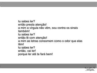 ..
..
..
III_c_jan_15III_c_jan_15
,,,obrigada,,,,,obrigada,,
tu sabes ler?tu sabes ler?
então presta atenção!então presta atenção!
a mim a vírgula não vêm, sou contra os sinaisa mim a vírgula não vêm, sou contra os sinais
também!também!
tu sabes ler?tu sabes ler?
então lê com atenção!então lê com atenção!
a mim as letras consomem como o odor que elasa mim as letras consomem como o odor que elas
têm!têm!
tu sabes ler?tu sabes ler?
então, vai ler!então, vai ler!
porque ler até te fará bem!porque ler até te fará bem!
 