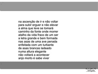 ..
..
..
III_c_jan_15III_c_jan_15
,,,obrigada,,,,,obrigada,,
na ascenção de ir e não voltarna ascenção de ir e não voltar
para subir erguer e não elevarpara subir erguer e não elevar
a alma que leve se tomaráa alma que leve se tomará
caminho da fonte onde morrercaminho da fonte onde morrer
atalho da vida fraco de um seratalho da vida fraco de um ser
a letra grande e bem formadaa letra grande e bem formada
nas asas de uma ave penadanas asas de uma ave penada
enfeitada com um turbanteenfeitada com um turbante
de asas brancas ladeadode asas brancas ladeado
numa altura elegantenuma altura elegante
não voltará a acontecernão voltará a acontecer
anjo morto é sabe viveranjo morto é sabe viver
 