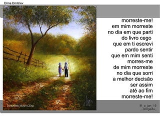 ..
..
Dima DmitrievDima Dmitriev
III_a_jan_15III_a_jan_15
,,,obrigada,,,,,obrigada,,
morreste-me!morreste-me!
em mim morresteem mim morreste
no dia em que partino dia em que parti
do livro cegodo livro cego
que em ti escrevique em ti escrevi
pardo sentirpardo sentir
que em mim sentique em mim senti
morres-memorres-me
de mim morrestede mim morreste
no dia que sorrino dia que sorri
a melhor decisãoa melhor decisão
ser assimser assim
até ao fimaté ao fim
morreste-me!morreste-me!
 