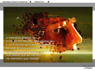 ..
..
hypostasis,Giovanni Auriemma__. ___ Diferent art____✿ ✿hypostasis,Giovanni Auriemma__. ___ Diferent art____✿ ✿
III_a_jan_15III_a_jan_15
,,,obrigada,,,,,obrigada,,
a memória dissipa-se...a memória dissipa-se...
a cor do teu recorte desvanece-sea cor do teu recorte desvanece-se
o som da tua letra entorpece-seo som da tua letra entorpece-se
as tuas silabas perdem-seas tuas silabas perdem-se
as tuas palavras choram-teas tuas palavras choram-te
nos lábios que se cerramnos lábios que se cerram
na memória que resiste!na memória que resiste!
 