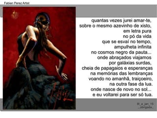 ..
..
Fabian Perez ArtistFabian Perez Artist
III_a_jan_15III_a_jan_15
,,,obrigada,,,,,obrigada,,
quantas vezes jurei amar-te,quantas vezes jurei amar-te,
sobre o mesmo azevinho de xisto,sobre o mesmo azevinho de xisto,
em letra puraem letra pura
no pó da vidano pó da vida
que se esvaí no tempo,que se esvaí no tempo,
ampulheta infinitaampulheta infinita
no cosmos negro da pauta...no cosmos negro da pauta...
onde abraçados viajamosonde abraçados viajamos
por galáxias surdas,por galáxias surdas,
cheia de papagaios e esperançascheia de papagaios e esperanças
na memórias das lembrançasna memórias das lembranças
voando no amanhã, traiçoeiro,voando no amanhã, traiçoeiro,
na outra fase da lua.na outra fase da lua.
onde nasce de novo no sol...onde nasce de novo no sol...
e eu voltarei para ser só tua.e eu voltarei para ser só tua.
 